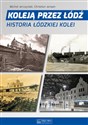 Koleją przez Łódź Historia łódzkiej kolei  