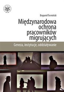 Międzynarodowa ochrona pracowników migrujących Geneza, instytucje, oddziaływanie  