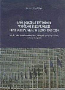 Spór o kształt ustrojowy Wspólnot Europejskich i Unii Europejskiej w latach 1950-2010 Między ideą ponadnarodowości a wspópracą międzyrządową. Analiza politologiczna. in polish