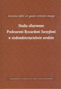 Scientia nihil est quam veritatis imago Studia ofiarowane Profesorowi Ryszardowi Szczygłowi w siedemdziesięciolecie urodzin  
