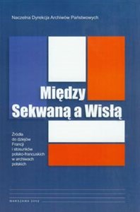 Między Sekwaną a Wisłą Źródła do dziejów Francji i stosunków polsko-francuskich w archiwach polskich Polish Books Canada