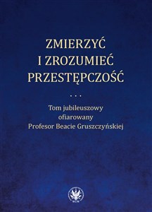 Zmierzyć i zrozumieć przestępczość. Tom jubileuszowy ofiarowany Profesor Beacie Gruszczyńskiej  