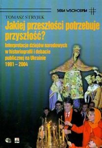 Jakiej przeszłości potrzebuje przyszłość? Interpretacje dziejów narodowych w historiografii i debacie publicznej na Ukrainie 1991-2004  