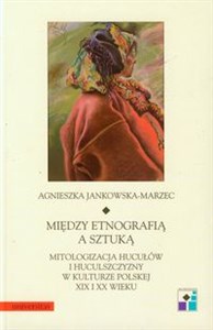 Między etnografią a sztuką Mitologizacja Hucułów i huculszczyzny w kulturze polskiej XIX i XX wieku  